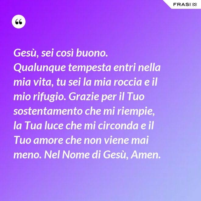 Gesù, sei così buono. Qualunque tempesta entri nella mia vita, tu sei la mia roccia e il mio rifugio. Grazie per il Tuo sostentamento che mi riempie, la Tua luce che mi circonda e il Tuo amore che non viene mai meno. Nel Nome di Gesù, Amen. - Anonimo