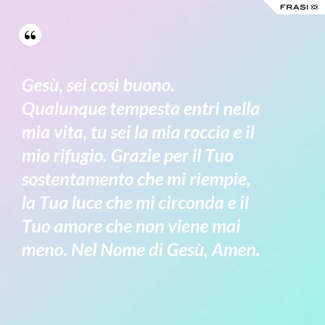 Gesù, sei così buono. Qualunque tempesta entri nella mia vita, tu sei la mia roccia e il mio rifugio. Grazie per il Tuo sostentamento che mi riempie, la Tua luce che mi circonda e il Tuo amore che non viene mai meno. Nel Nome di Gesù, Amen. - Anonimo