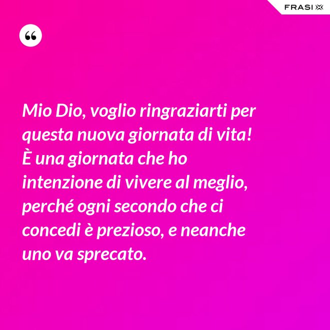 Mio Dio, voglio ringraziarti per questa nuova giornata di vita! È una giornata che ho intenzione di vivere al meglio, perché ogni secondo che ci concedi è prezioso, e neanche uno va sprecato. - Anonimo