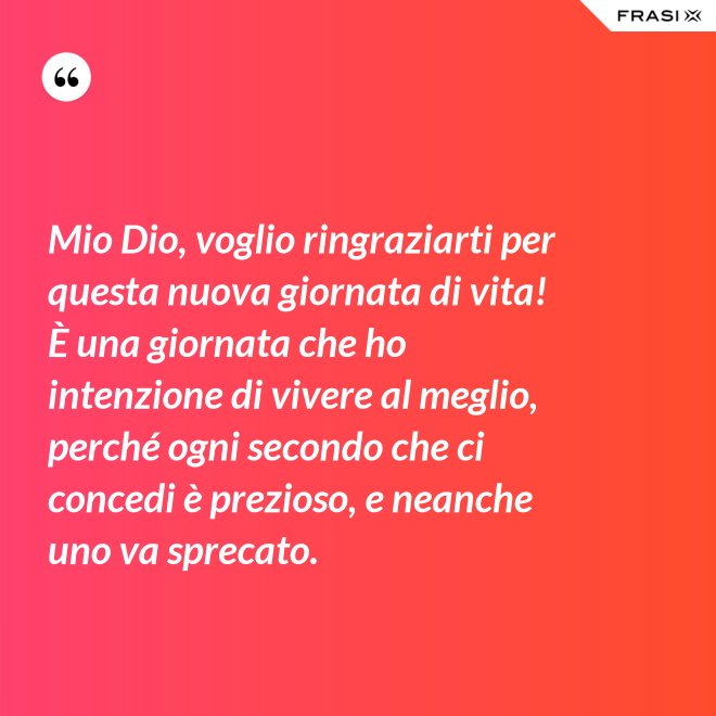 Mio Dio, voglio ringraziarti per questa nuova giornata di vita! È una giornata che ho intenzione di vivere al meglio, perché ogni secondo che ci concedi è prezioso, e neanche uno va sprecato. - Anonimo