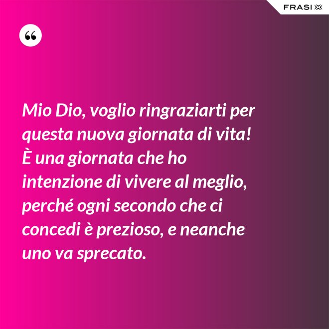Mio Dio, voglio ringraziarti per questa nuova giornata di vita! È una giornata che ho intenzione di vivere al meglio, perché ogni secondo che ci concedi è prezioso, e neanche uno va sprecato. - Anonimo