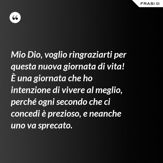Mio Dio, voglio ringraziarti per questa nuova giornata di vita! È una giornata che ho intenzione di vivere al meglio, perché ogni secondo che ci concedi è prezioso, e neanche uno va sprecato. - Anonimo