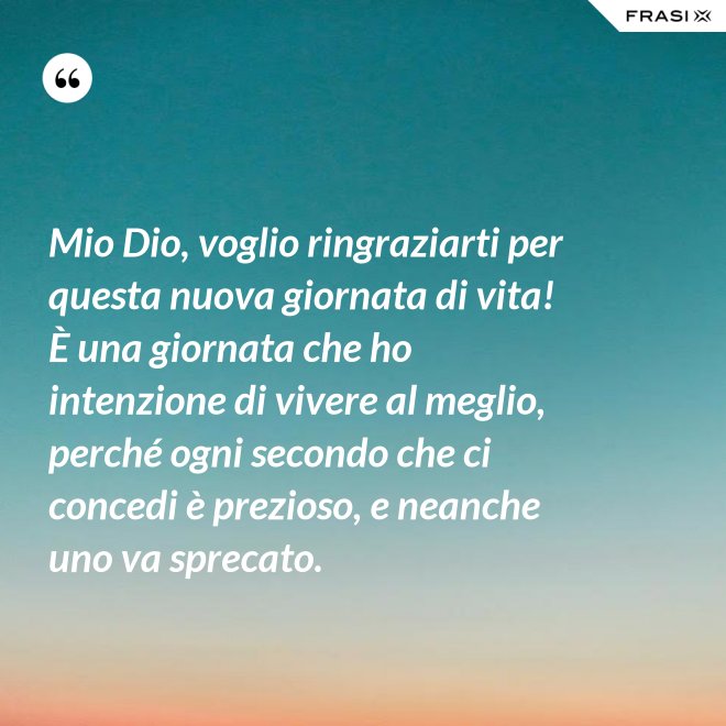 Mio Dio, voglio ringraziarti per questa nuova giornata di vita! È una giornata che ho intenzione di vivere al meglio, perché ogni secondo che ci concedi è prezioso, e neanche uno va sprecato. - Anonimo