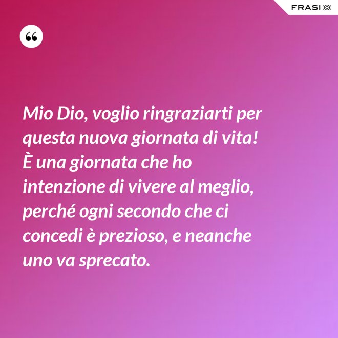 Mio Dio, voglio ringraziarti per questa nuova giornata di vita! È una giornata che ho intenzione di vivere al meglio, perché ogni secondo che ci concedi è prezioso, e neanche uno va sprecato. - Anonimo