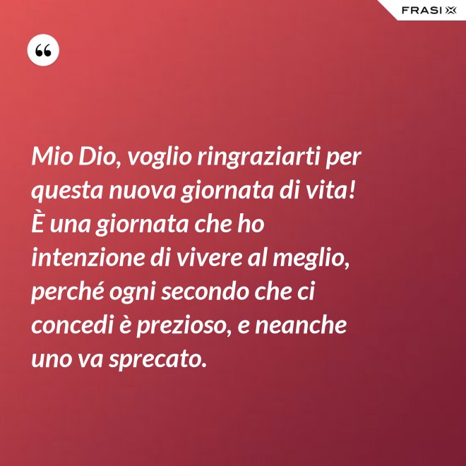 Mio Dio, voglio ringraziarti per questa nuova giornata di vita! È una giornata che ho intenzione di vivere al meglio, perché ogni secondo che ci concedi è prezioso, e neanche uno va sprecato. - Anonimo