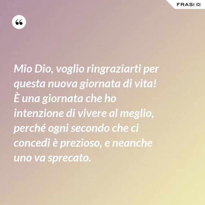 Mio Dio, voglio ringraziarti per questa nuova giornata di vita! È una giornata che ho intenzione di vivere al meglio, perché ogni secondo che ci concedi è prezioso, e neanche uno va sprecato. - Anonimo