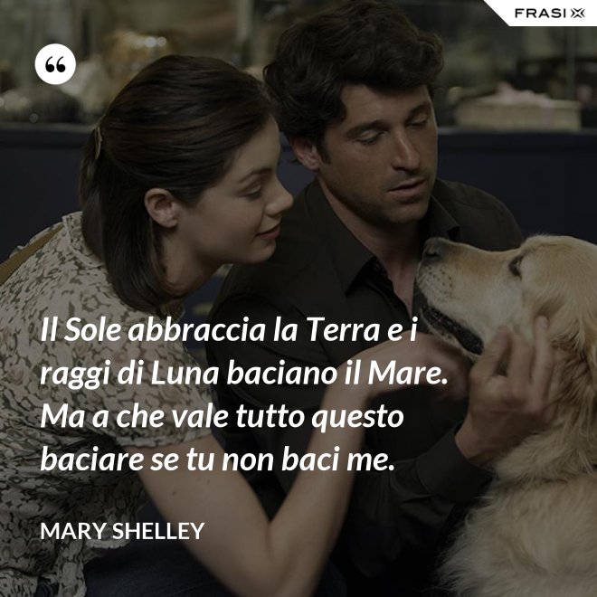 Il Sole abbraccia la Terra e i raggi di Luna baciano il Mare. Ma a che vale tutto questo baciare se tu non baci me. - Mary Shelley