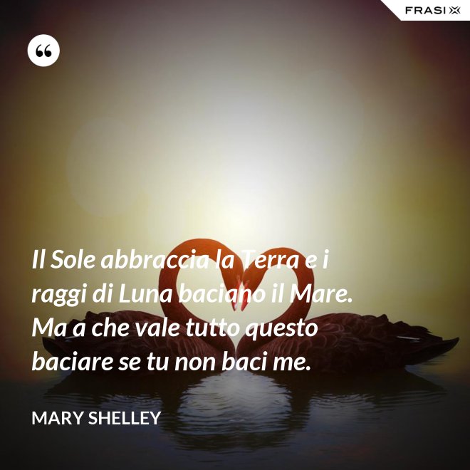 Il Sole abbraccia la Terra e i raggi di Luna baciano il Mare. Ma a che vale tutto questo baciare se tu non baci me. - Mary Shelley