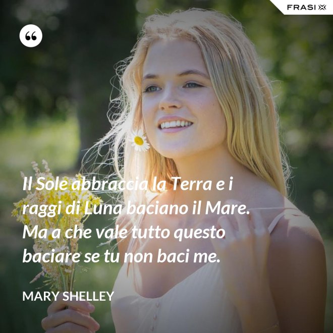 Il Sole abbraccia la Terra e i raggi di Luna baciano il Mare. Ma a che vale tutto questo baciare se tu non baci me. - Mary Shelley