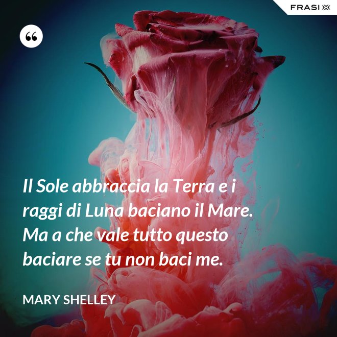 Il Sole abbraccia la Terra e i raggi di Luna baciano il Mare. Ma a che vale tutto questo baciare se tu non baci me. - Mary Shelley