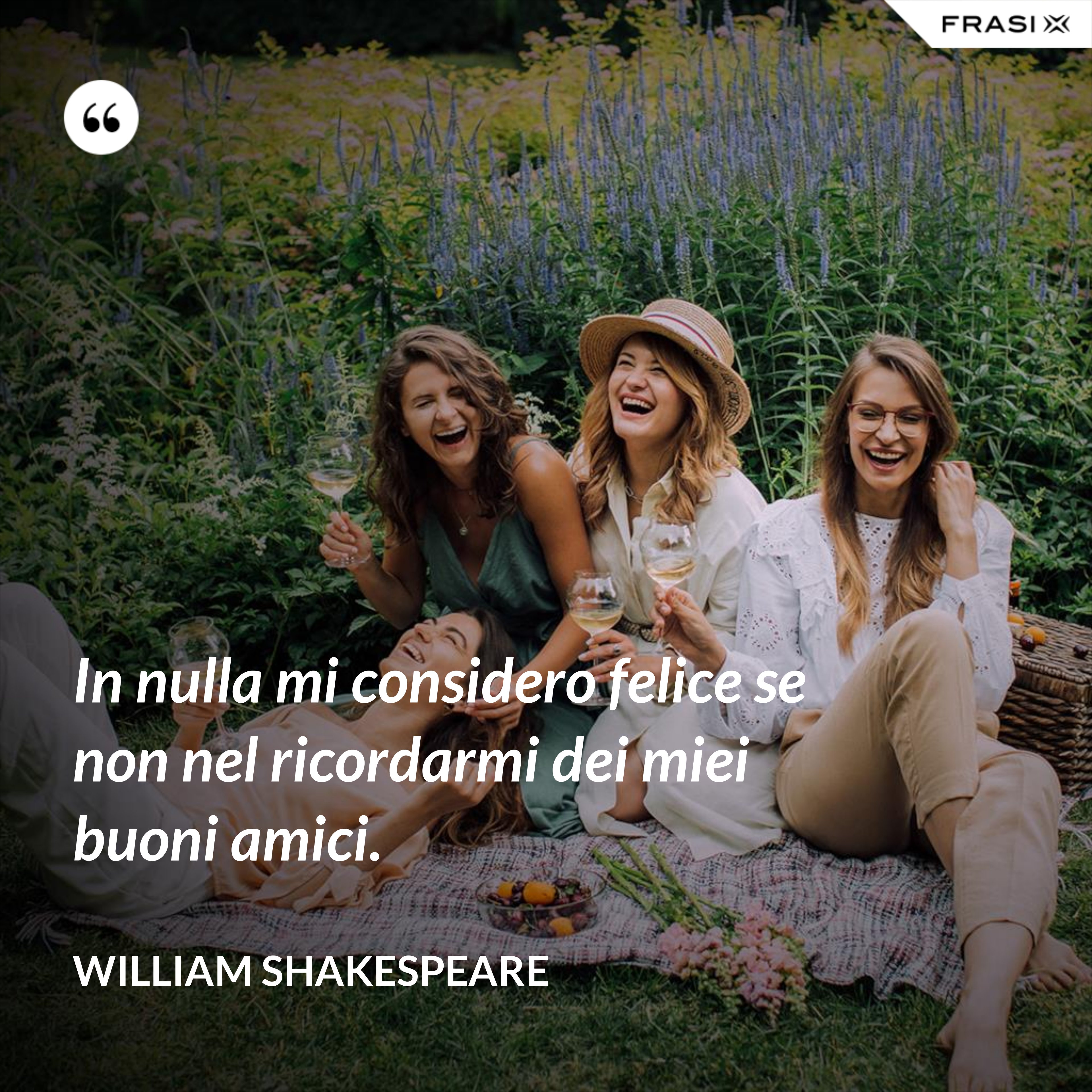 In nulla mi considero felice se non nel ricordarmi dei miei buoni amici. - William Shakespeare
