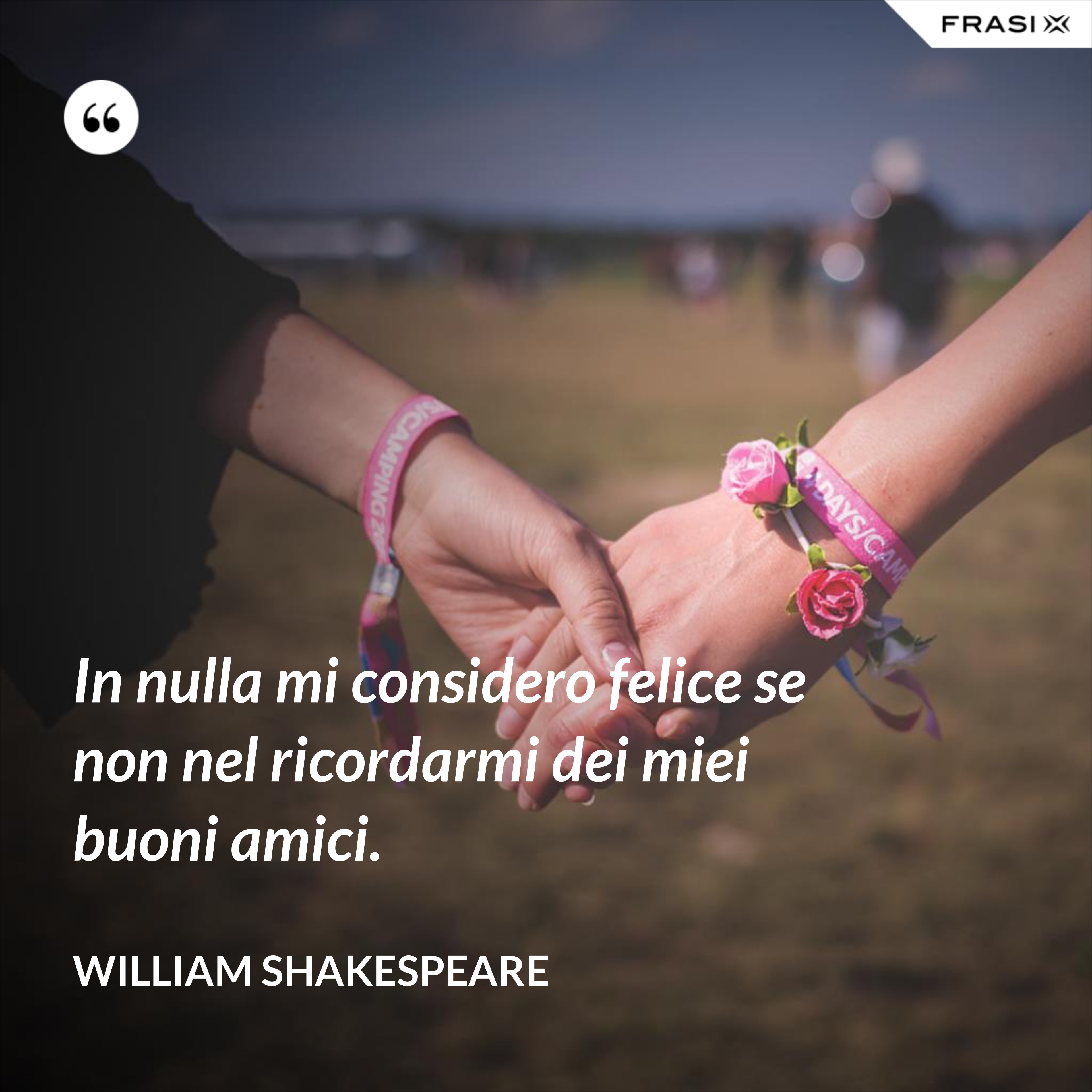 In nulla mi considero felice se non nel ricordarmi dei miei buoni amici. - William Shakespeare