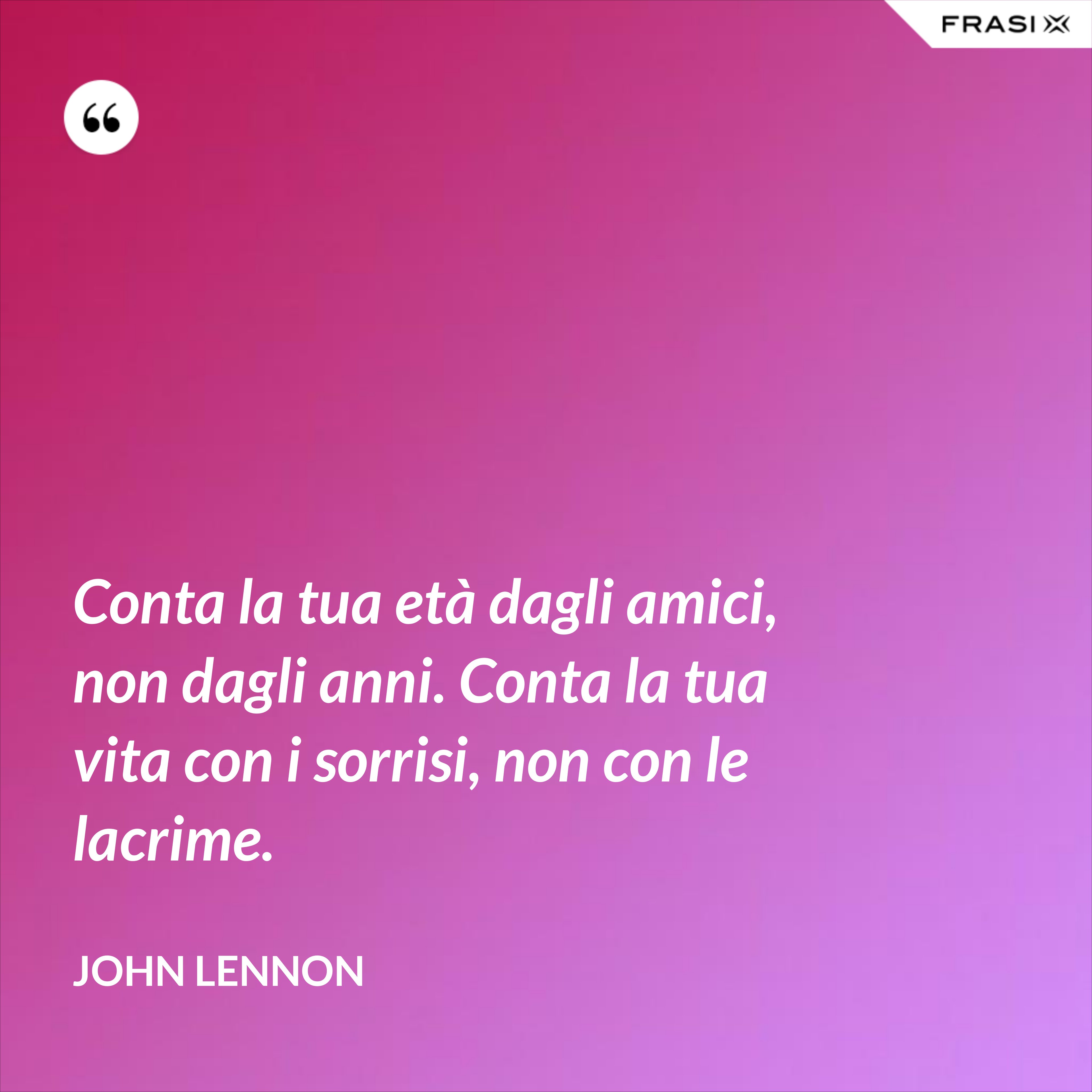 Conta la tua età dagli amici, non dagli anni. Conta la tua vita con i sorrisi, non con le lacrime. - John Lennon