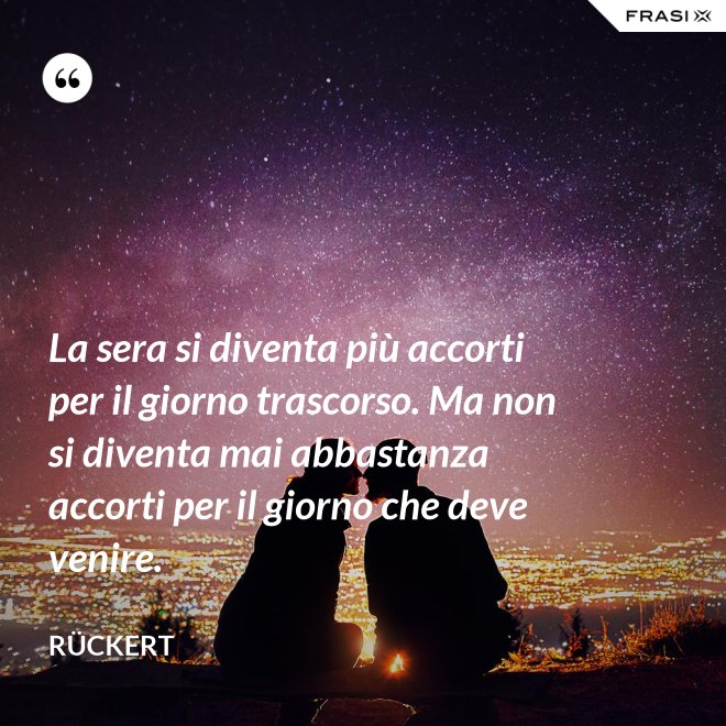 La sera si diventa più accorti per il giorno trascorso. Ma non si diventa mai abbastanza accorti per il giorno che deve venire. - Rückert