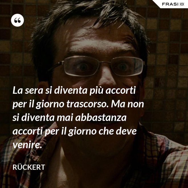 La sera si diventa più accorti per il giorno trascorso. Ma non si diventa mai abbastanza accorti per il giorno che deve venire. - Rückert