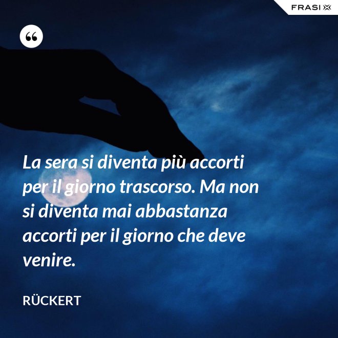 La sera si diventa più accorti per il giorno trascorso. Ma non si diventa mai abbastanza accorti per il giorno che deve venire. - Rückert