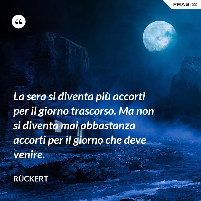 La sera si diventa più accorti per il giorno trascorso. Ma non si diventa mai abbastanza accorti per il giorno che deve venire. - Rückert