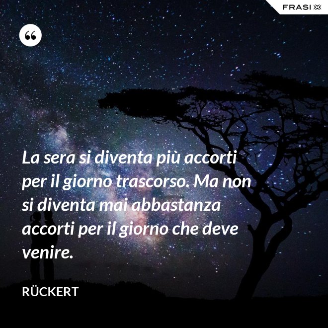 La sera si diventa più accorti per il giorno trascorso. Ma non si diventa mai abbastanza accorti per il giorno che deve venire. - Rückert
