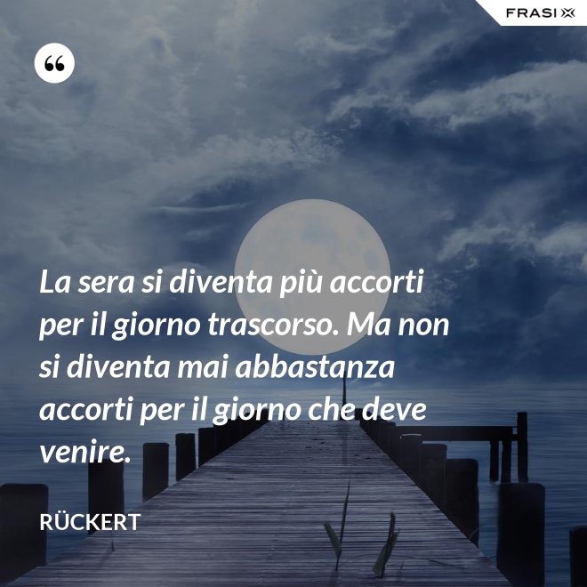 La sera si diventa più accorti per il giorno trascorso. Ma non si diventa mai abbastanza accorti per il giorno che deve venire. - Rückert