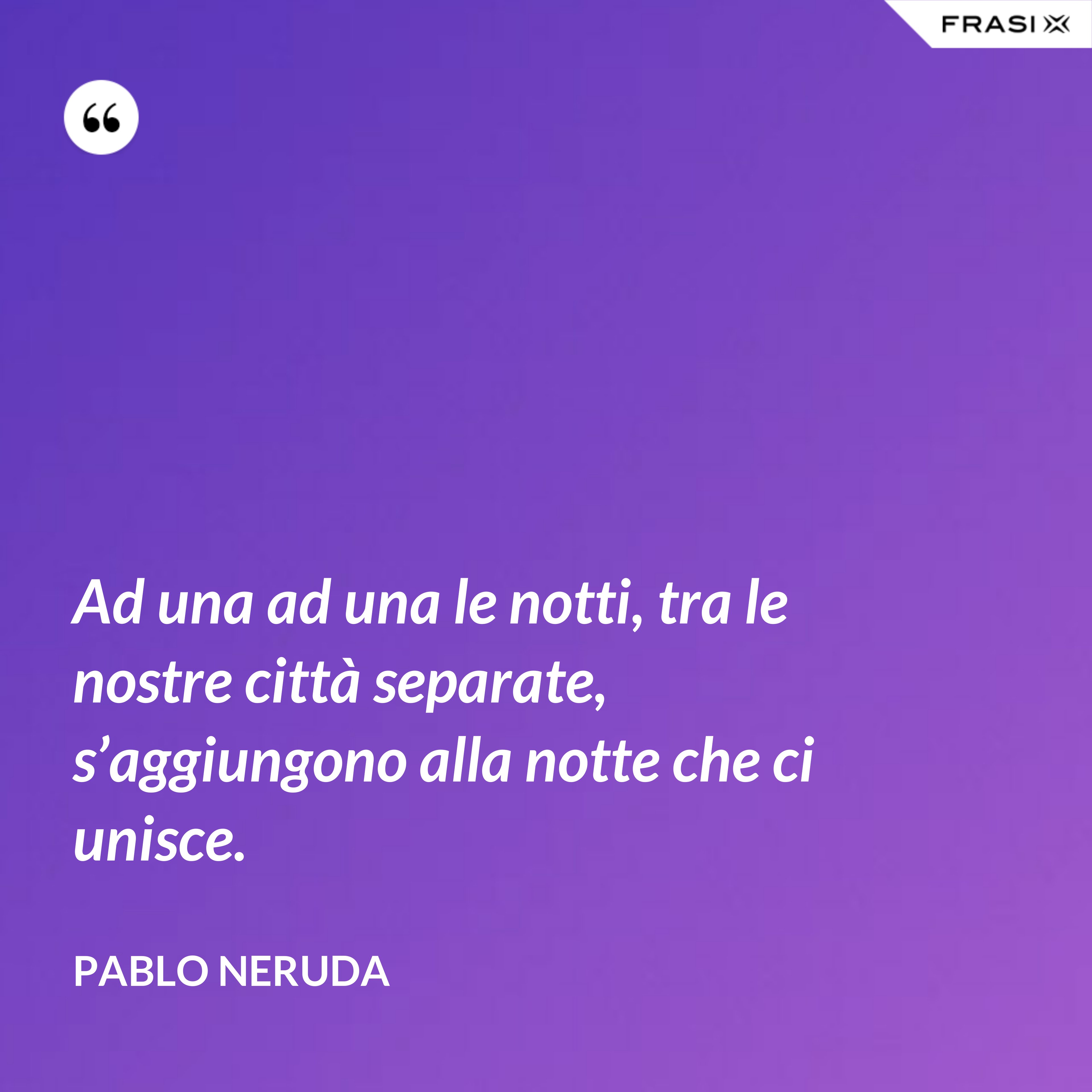 Ad una ad una le notti, tra le nostre città separate, s’aggiungono alla notte che ci unisce. - Pablo Neruda