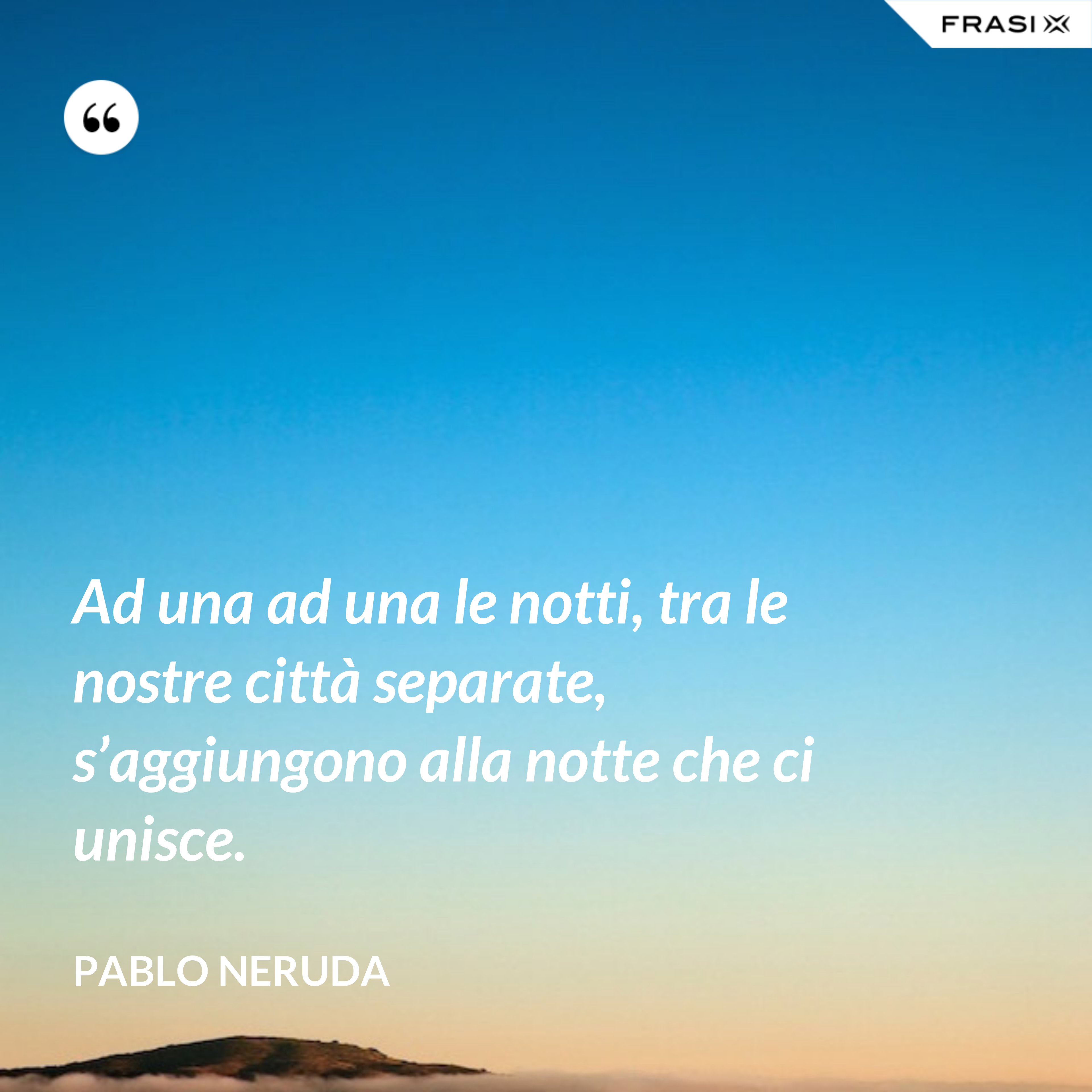 Ad una ad una le notti, tra le nostre città separate, s’aggiungono alla notte che ci unisce. - Pablo Neruda