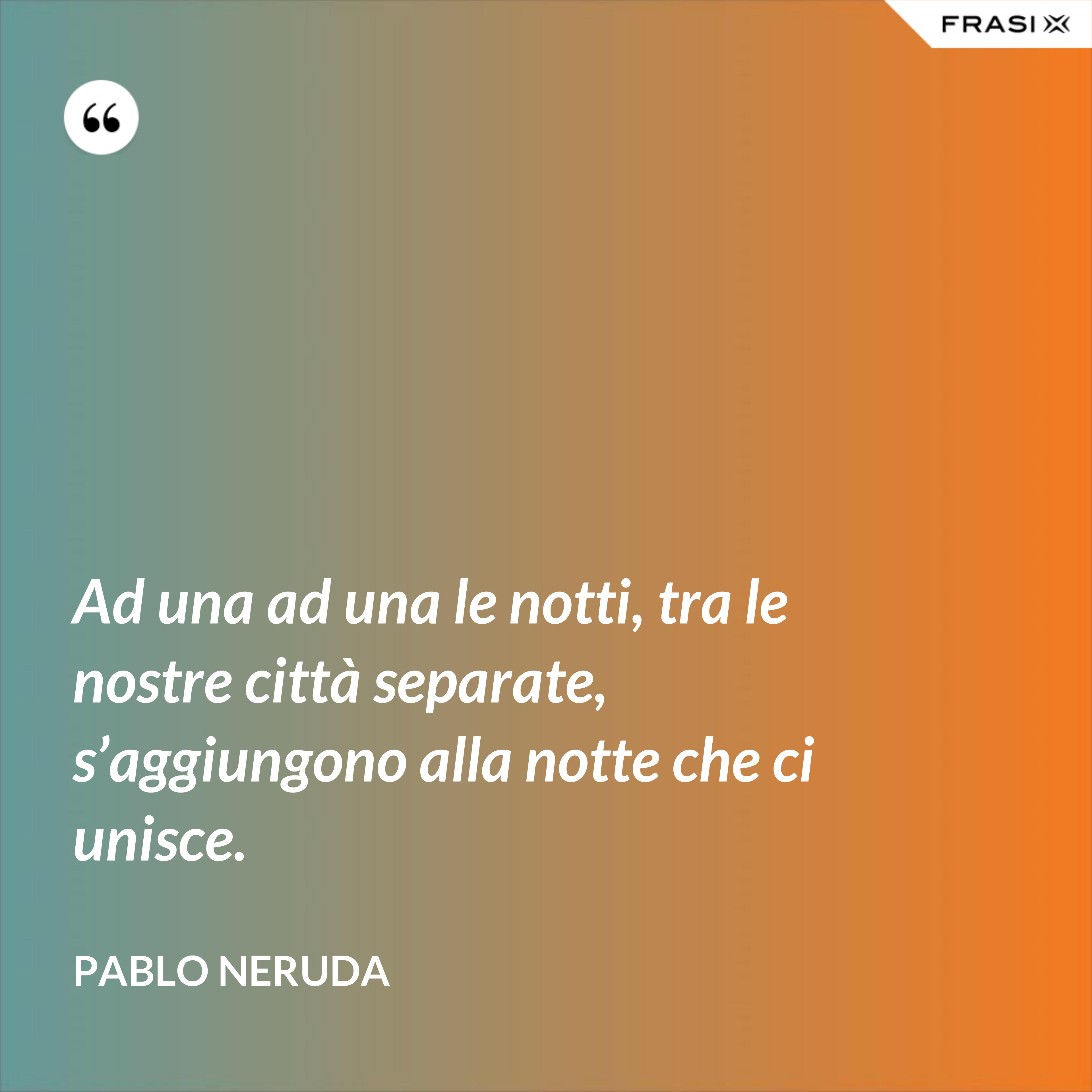 Ad una ad una le notti, tra le nostre città separate, s’aggiungono alla notte che ci unisce. - Pablo Neruda