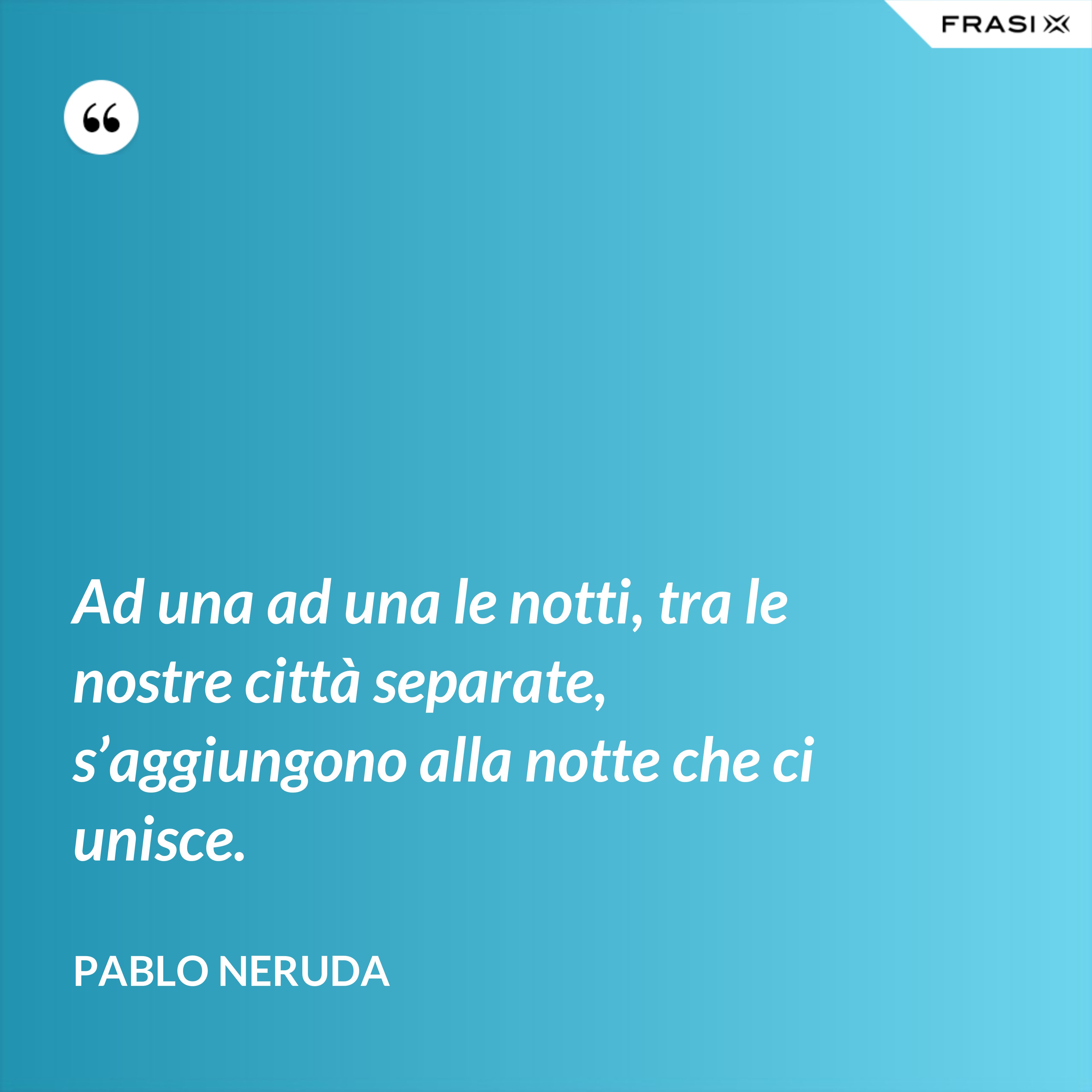 Ad una ad una le notti, tra le nostre città separate, s’aggiungono alla notte che ci unisce. - Pablo Neruda