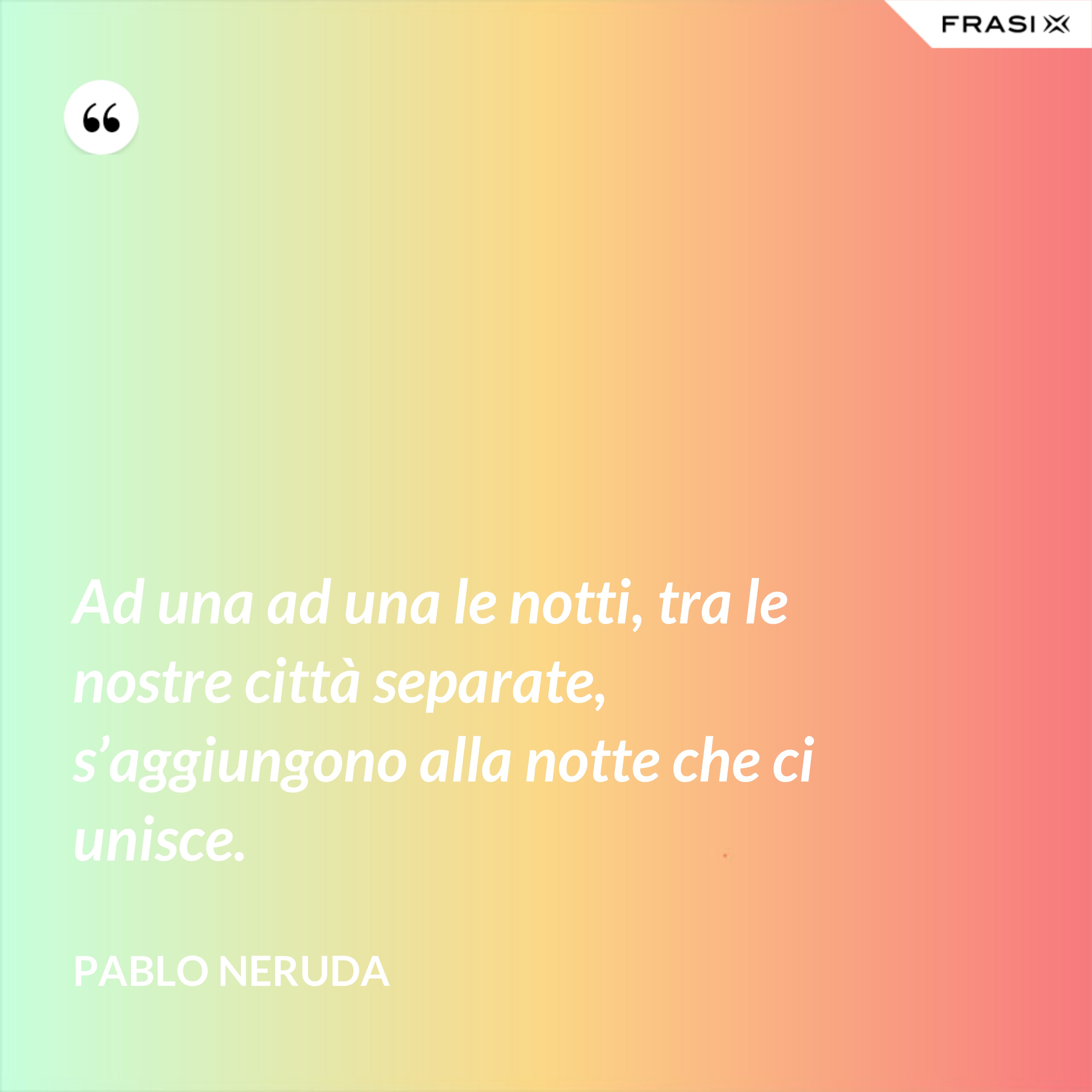 Ad una ad una le notti, tra le nostre città separate, s’aggiungono alla notte che ci unisce. - Pablo Neruda