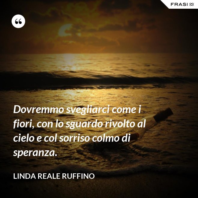 Dovremmo svegliarci come i fiori, con lo sguardo rivolto al cielo e col sorriso colmo di speranza. - Linda Reale Ruffino