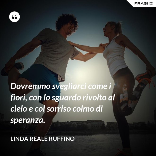 Dovremmo svegliarci come i fiori, con lo sguardo rivolto al cielo e col sorriso colmo di speranza. - Linda Reale Ruffino