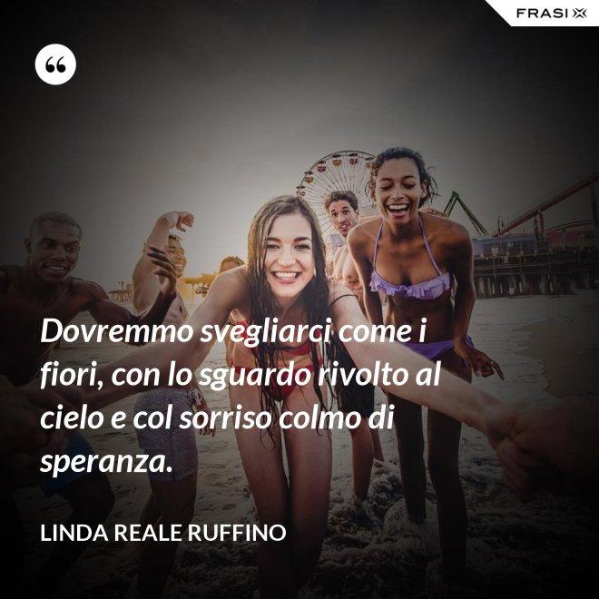 Dovremmo svegliarci come i fiori, con lo sguardo rivolto al cielo e col sorriso colmo di speranza. - Linda Reale Ruffino