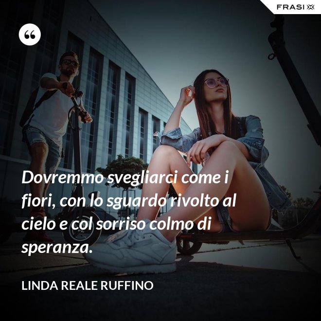 Dovremmo svegliarci come i fiori, con lo sguardo rivolto al cielo e col sorriso colmo di speranza. - Linda Reale Ruffino