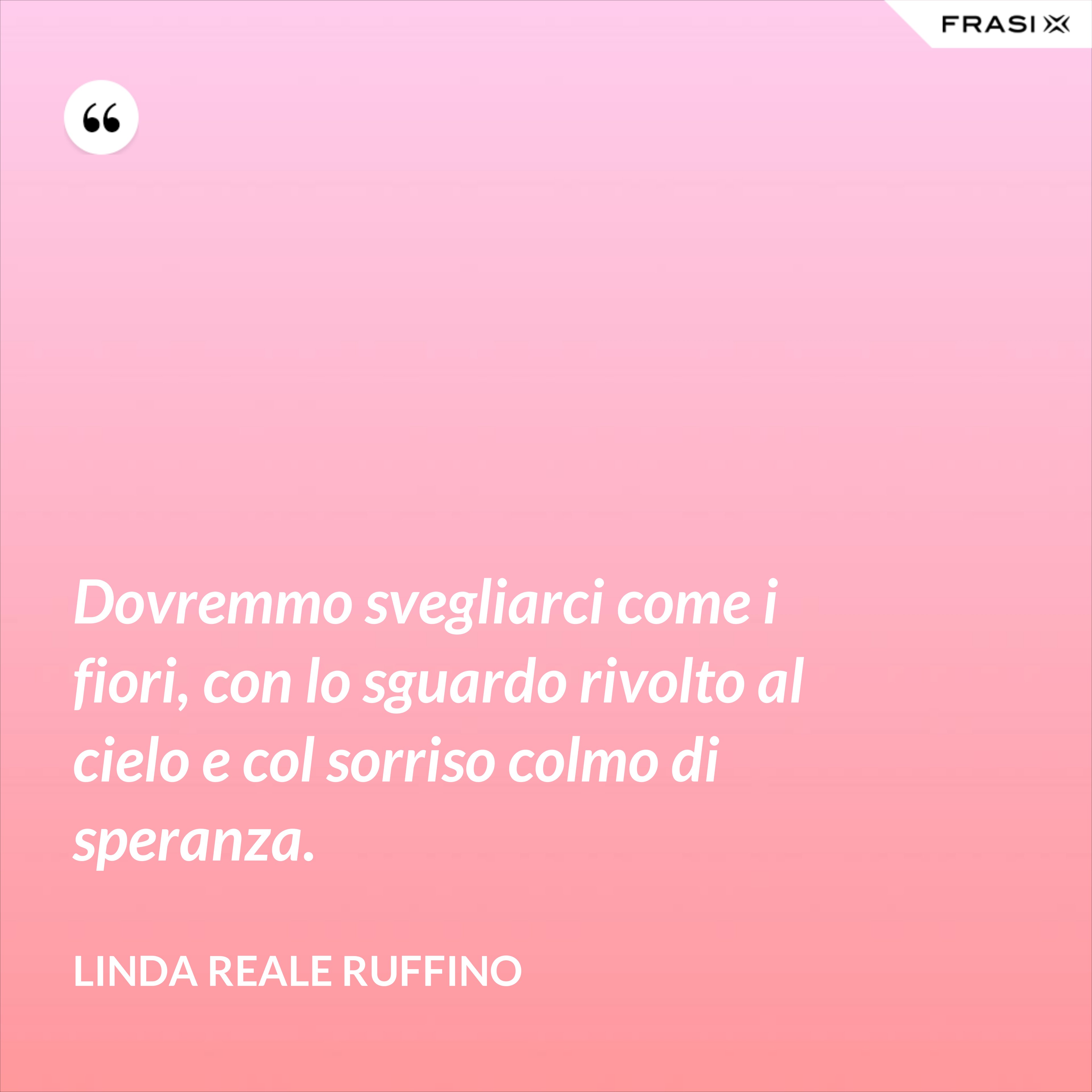 Dovremmo svegliarci come i fiori, con lo sguardo rivolto al cielo e col sorriso colmo di speranza. - Linda Reale Ruffino