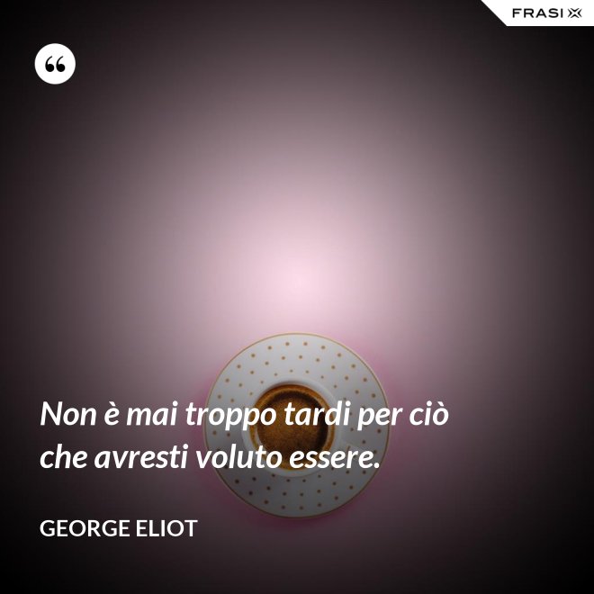 Non è mai troppo tardi per ciò che avresti voluto essere. - George Eliot