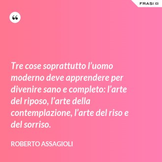 Tre cose soprattutto l’uomo moderno deve apprendere per divenire sano e completo: l’arte del riposo, l’arte della contemplazione, l’arte del riso e del sorriso. - Roberto Assagioli