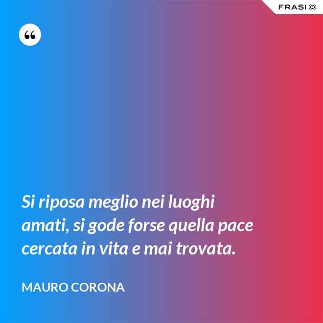 Si riposa meglio nei luoghi amati, si gode forse quella pace cercata in vita e mai trovata. - Mauro Corona