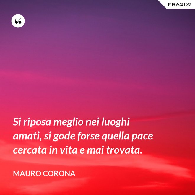 Si riposa meglio nei luoghi amati, si gode forse quella pace cercata in vita e mai trovata. - Mauro Corona