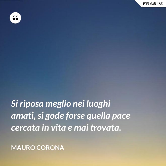 Si riposa meglio nei luoghi amati, si gode forse quella pace cercata in vita e mai trovata. - Mauro Corona