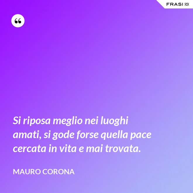 Si riposa meglio nei luoghi amati, si gode forse quella pace cercata in vita e mai trovata. - Mauro Corona
