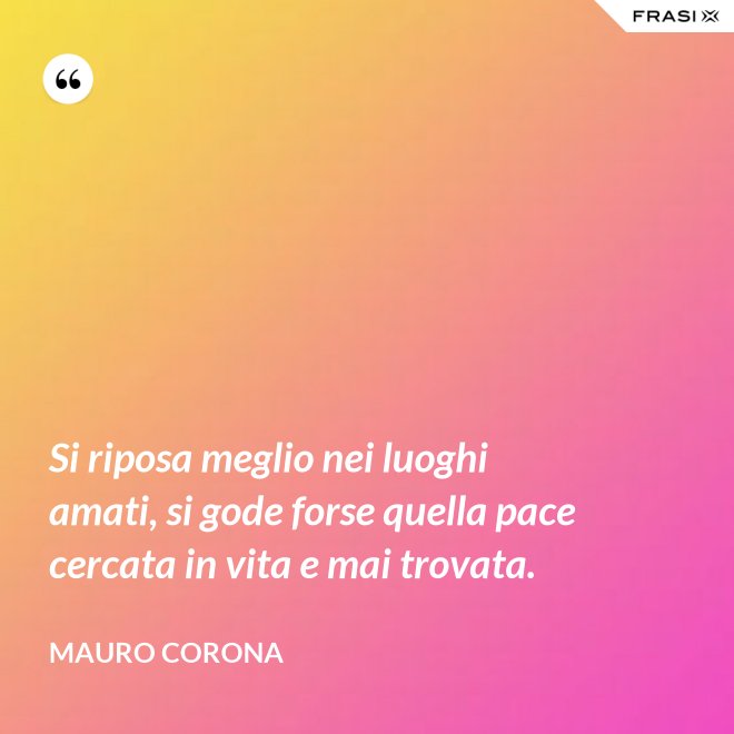 Si riposa meglio nei luoghi amati, si gode forse quella pace cercata in vita e mai trovata. - Mauro Corona