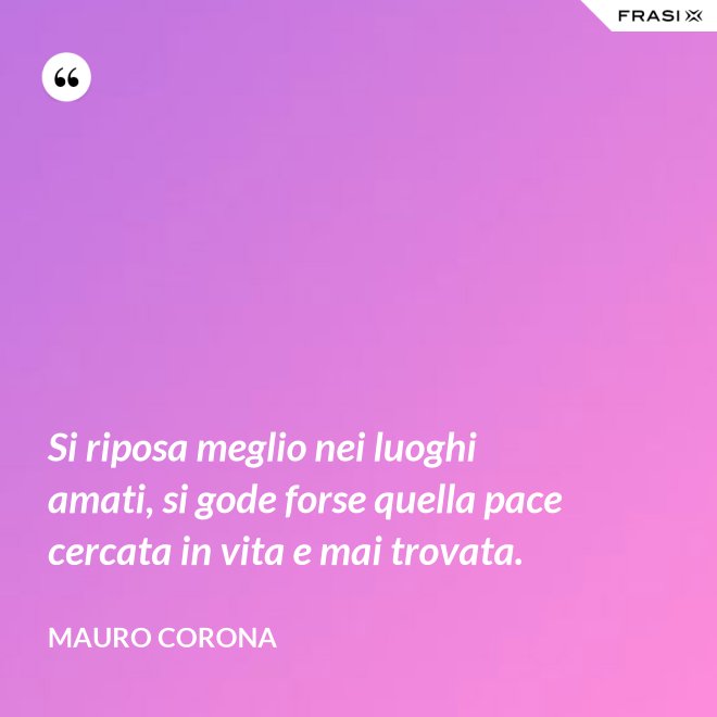 Si riposa meglio nei luoghi amati, si gode forse quella pace cercata in vita e mai trovata. - Mauro Corona