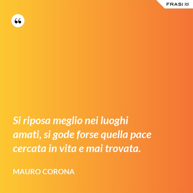 Si riposa meglio nei luoghi amati, si gode forse quella pace cercata in vita e mai trovata. - Mauro Corona