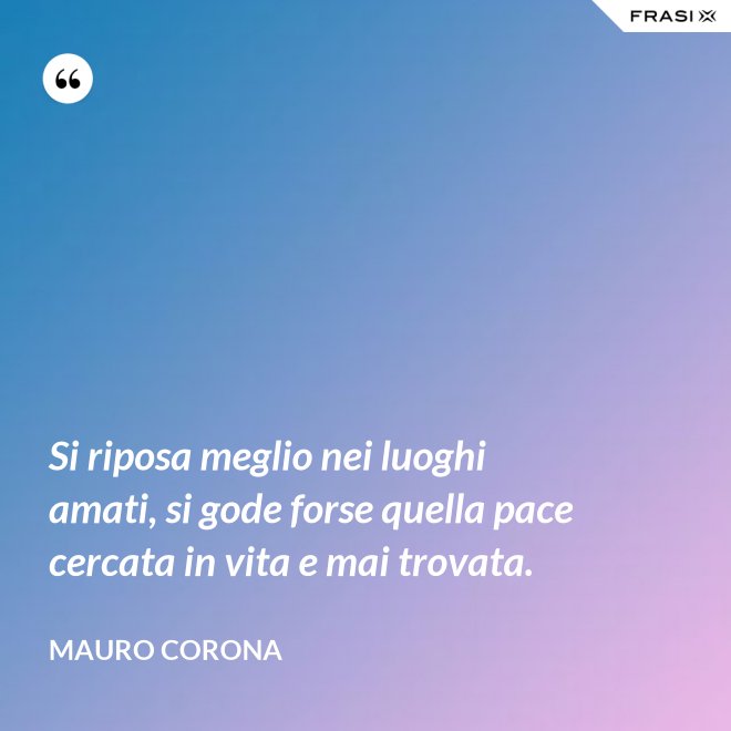 Si riposa meglio nei luoghi amati, si gode forse quella pace cercata in vita e mai trovata. - Mauro Corona