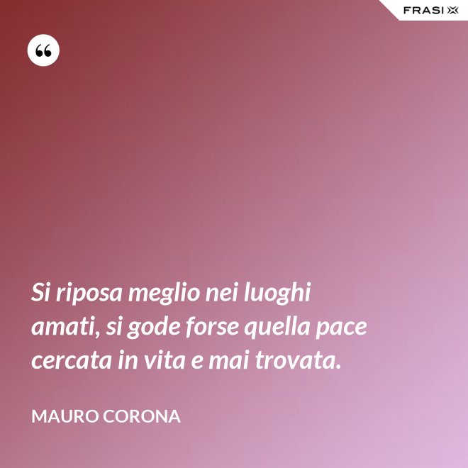 Si riposa meglio nei luoghi amati, si gode forse quella pace cercata in vita e mai trovata. - Mauro Corona