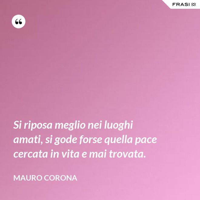 Si riposa meglio nei luoghi amati, si gode forse quella pace cercata in vita e mai trovata. - Mauro Corona