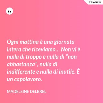 Ogni mattina è una giornata intera che riceviamo… Non vi è nulla di troppo e nulla di “non abbastanza”, nulla di indifferente e nulla di inutile. È un capolavoro. - Madeleine Delbrel