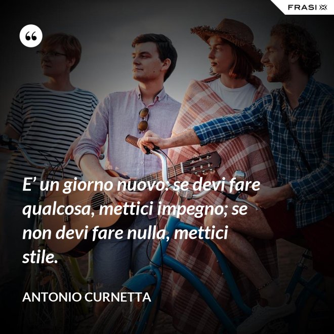 E’ un giorno nuovo: se devi fare qualcosa, mettici impegno; se non devi fare nulla, mettici stile. - Antonio Curnetta