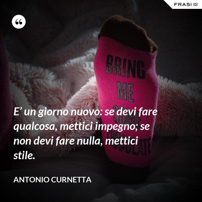 E’ un giorno nuovo: se devi fare qualcosa, mettici impegno; se non devi fare nulla, mettici stile. - Antonio Curnetta