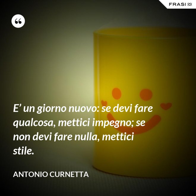 E’ un giorno nuovo: se devi fare qualcosa, mettici impegno; se non devi fare nulla, mettici stile. - Antonio Curnetta