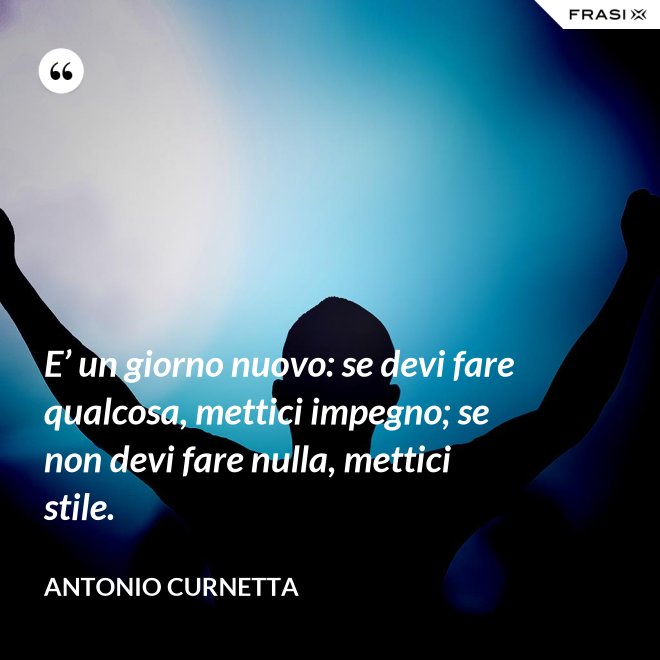 E’ un giorno nuovo: se devi fare qualcosa, mettici impegno; se non devi fare nulla, mettici stile. - Antonio Curnetta